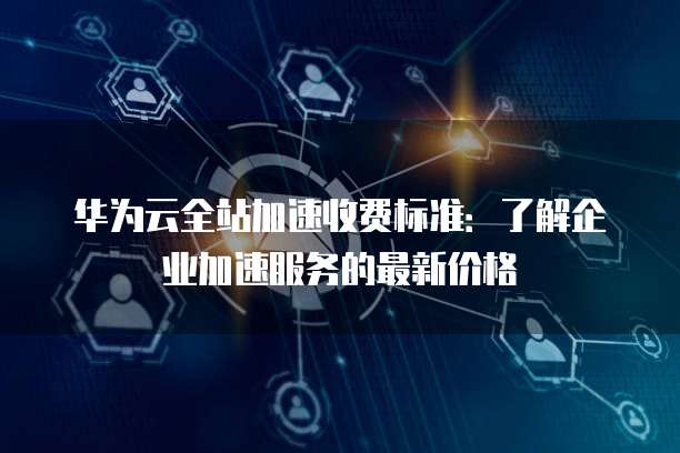 华为云全站加速收费标准：了解企业加速服务的最新价格