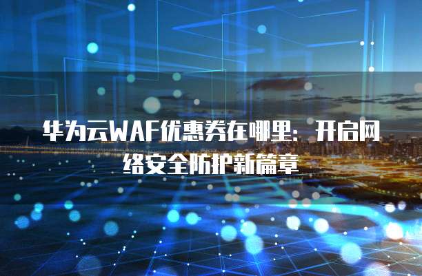 华为云WAF优惠券在哪里:开启网络安全防护新篇章