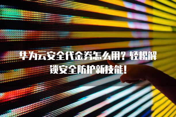 华为云安全代金券怎么用?轻松解锁安全防护新技能!