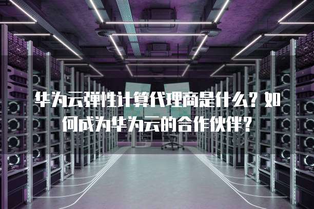华为云弹性计算代理商是什么？如何成为华为云的合作伙伴？