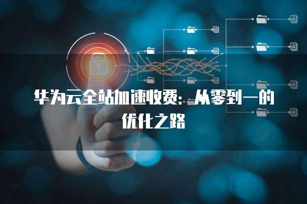 华为云全站加速收费:从零到一的优化之路