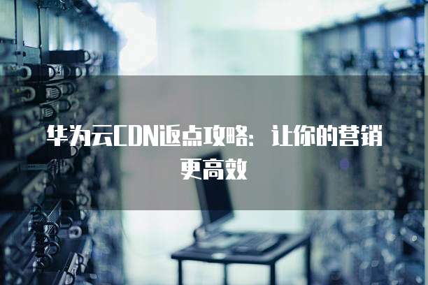 华为云CDN返点攻略:让你的营销更高效