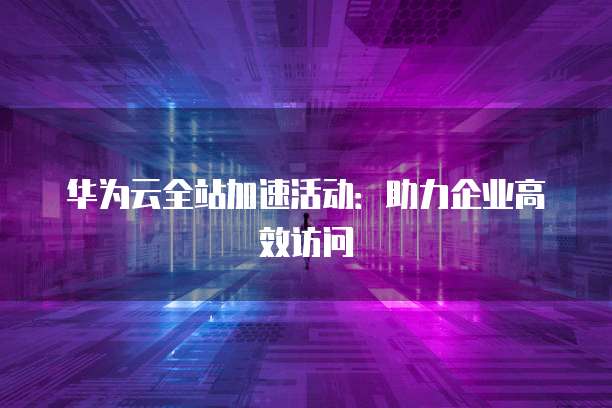 华为云全站加速活动:助力企业高效访问