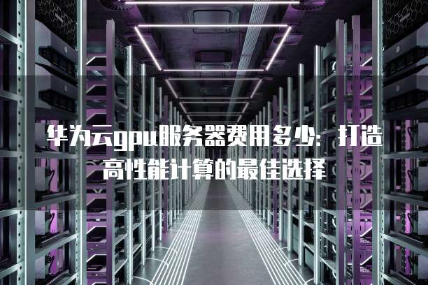 华为云gpu服务器费用多少:打造高性能计算的最佳选择