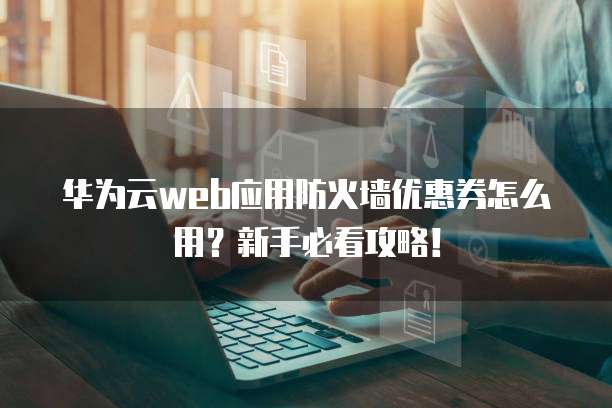 华为云web应用防火墙优惠券怎么用?新手必看攻略!