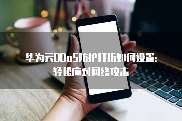 华为云DDoS防护打折如何设置:轻松应对网络攻击