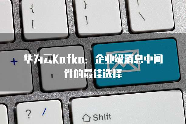 华为云Kafka:企业级消息中间件的最佳选择