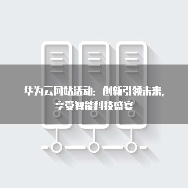 华为云网站活动:创新引领未来,享受智能科技盛宴