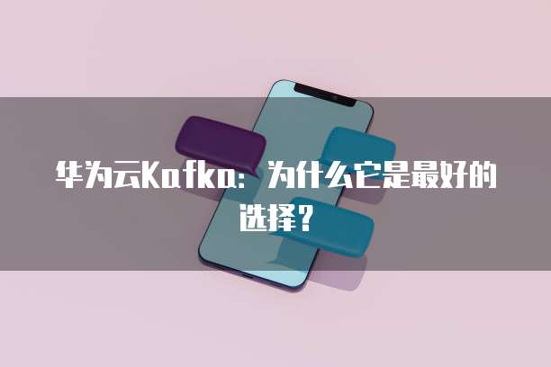 华为云Kafka:为什么它是最好的选择?
