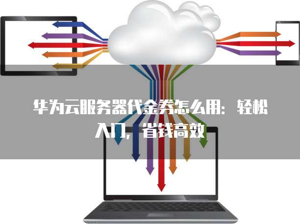华为云服务器代金券怎么用：轻松入门，省钱高效