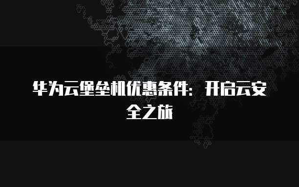华为云堡垒机优惠条件：开启云安全之旅