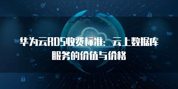 华为云RDS收费标准:云上数据库服务的价值与价格