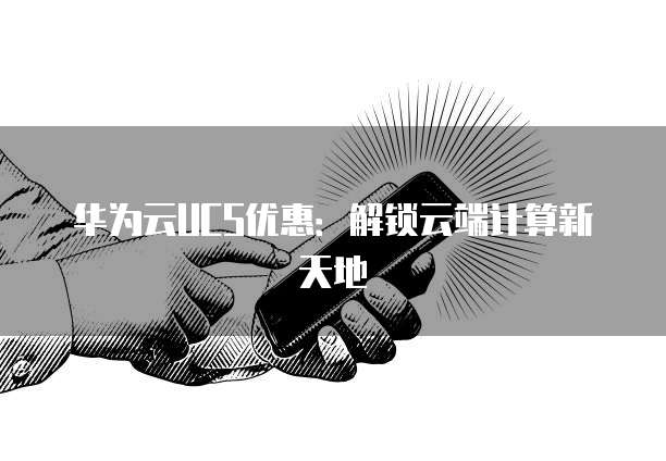 华为云UCS优惠：解锁云端计算新天地