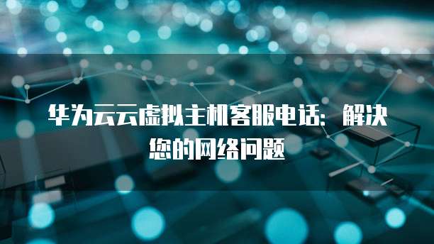 华为云云虚拟主机客服电话:解决您的网络问题