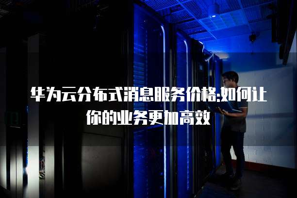 华为云分布式消息服务价格:如何让你的业务更加高效