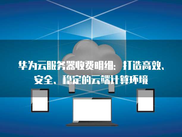 华为云服务器收费明细:打造高效、安全、稳定的云端计算环境