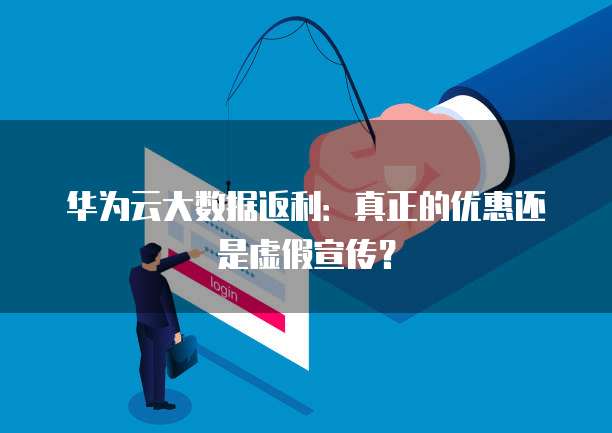 华为云大数据返利:真正的优惠还是虚假宣传?
