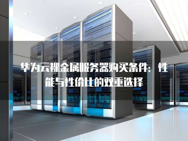 华为云裸金属服务器购买条件：性能与性价比的双重选择