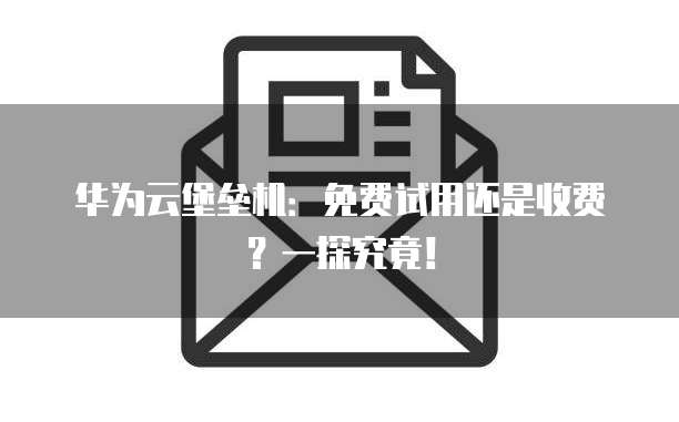 华为云堡垒机:免费试用还是收费?一探究竟!