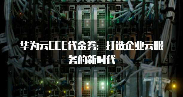 华为云CCE代金券：打造企业云服务的新时代
