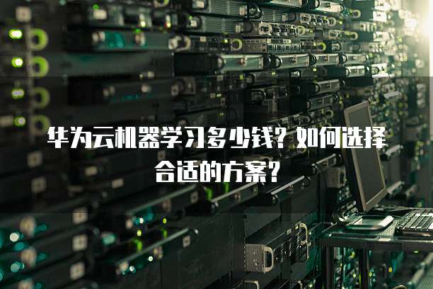 华为云机器学习多少钱?如何选择合适的方案?
