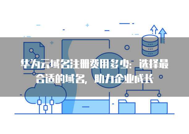 华为云域名注册费用多少:选择最合适的域名,助力企业成长