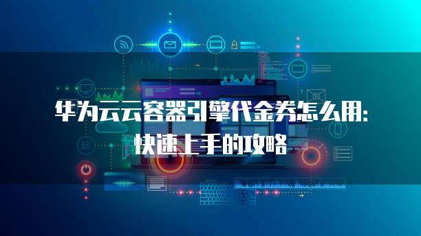 华为云云容器引擎代金券怎么用:快速上手的攻略