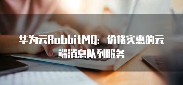 华为云RabbitMQ:价格实惠的云端消息队列服务