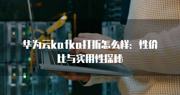 华为云kafka打折怎么样:性价比与实用性探秘