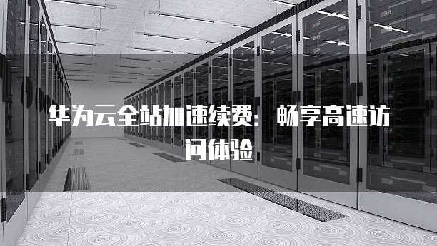 华为云全站加速续费:畅享高速访问体验