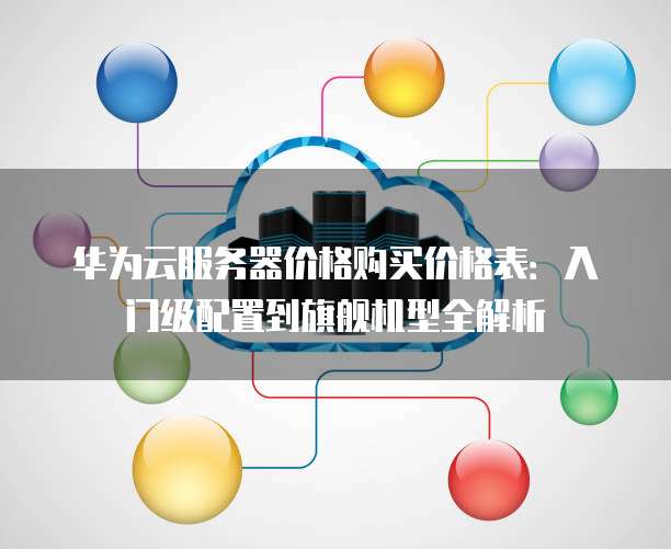 华为云服务器价格购买价格表:入门级配置到旗舰机型全解析