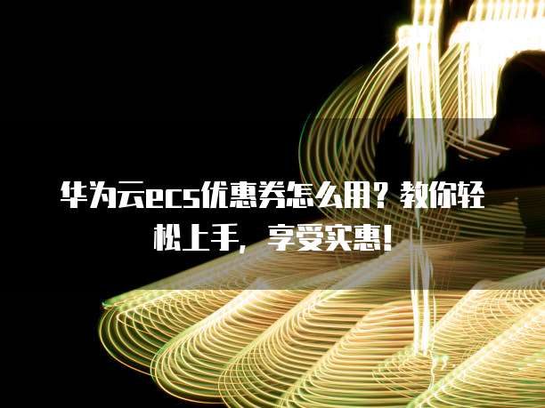 华为云ecs优惠券怎么用?教你轻松上手,享受实惠!