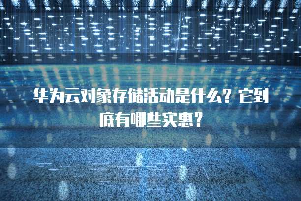华为云对象存储活动是什么?它到底有哪些实惠?