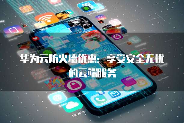 华为云防火墙优惠:享受安全无忧的云端服务