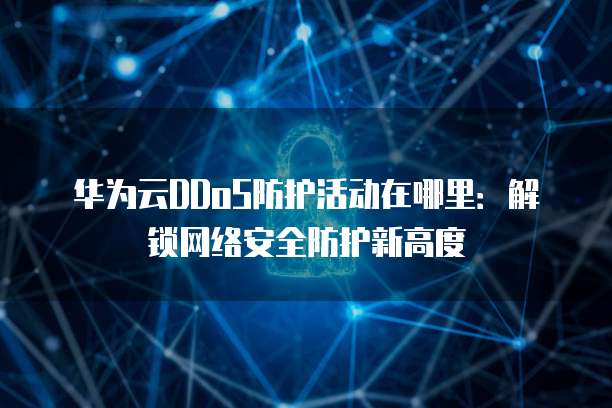 华为云DDoS防护活动在哪里:解锁网络安全防护新高度