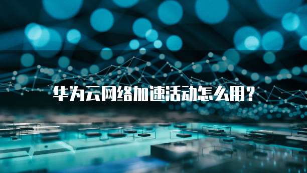 华为云网络加速活动怎么用?