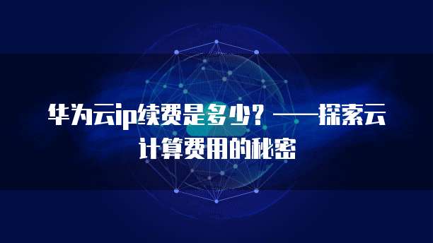 华为云ip续费是多少?——探索云计算费用的秘密