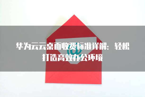 华为云云桌面收费标准详解:轻松打造高效办公环境