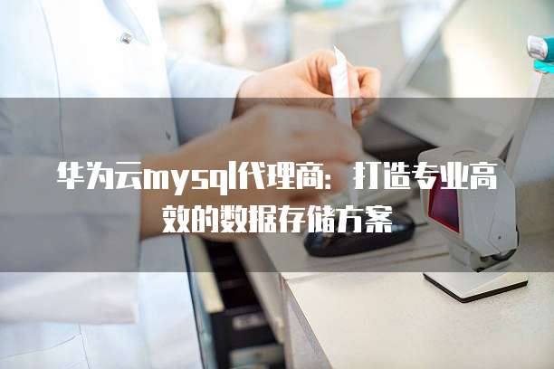华为云mysql代理商:打造专业高效的数据存储方案