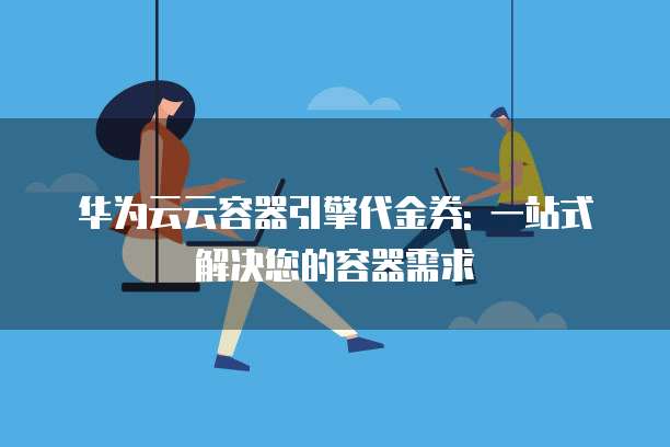 华为云云容器引擎代金券: 一站式解决您的容器需求