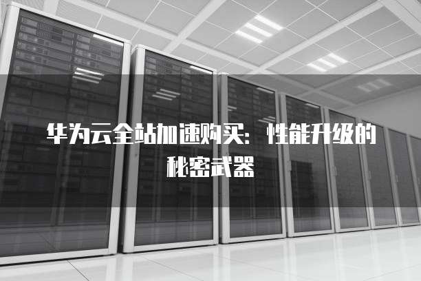 华为云全站加速购买:性能升级的秘密武器