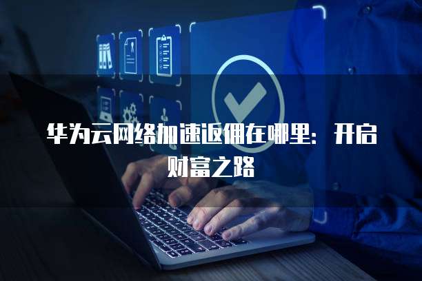 华为云网络加速返佣在哪里:开启财富之路