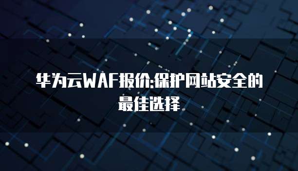 华为云WAF报价:保护网站安全的最佳选择