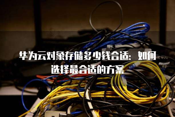 华为云对象存储多少钱合适:如何选择最合适的方案