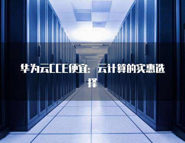 华为云CCE便宜:云计算的实惠选择