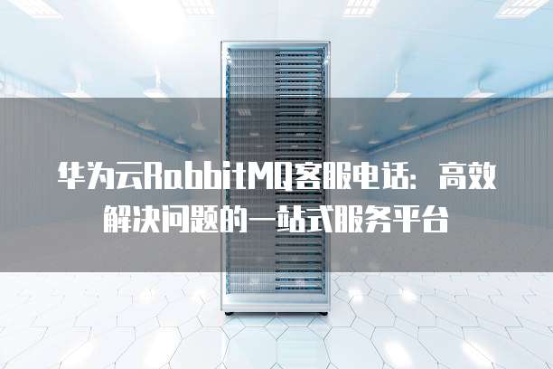 华为云RabbitMQ客服电话:高效解决问题的一站式服务平台