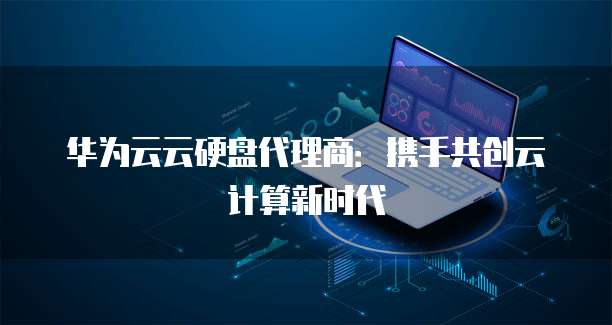 华为云云硬盘代理商:携手共创云计算新时代