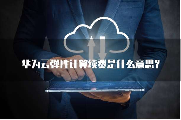 华为云弹性计算续费是什么意思？