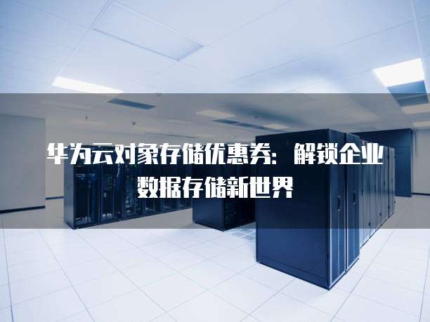 华为云对象存储优惠券:解锁企业数据存储新世界