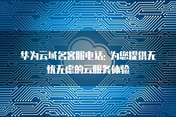华为云域名客服电话: 为您提供无忧无虑的云服务体验